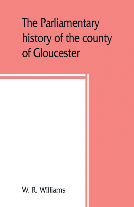 The parliamentary history of the county of Gloucester, including the cities of Bristol and Gloucester, and the boroughs of Cheltenham, Cirencester, Stroud, and Tewkesbury, from the earliest times to t