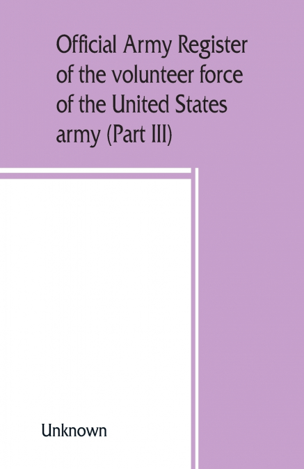 Official army register of the volunteer force of the United States army for the years 1861, ’62, ’63, ’64, ’65 (Part III)