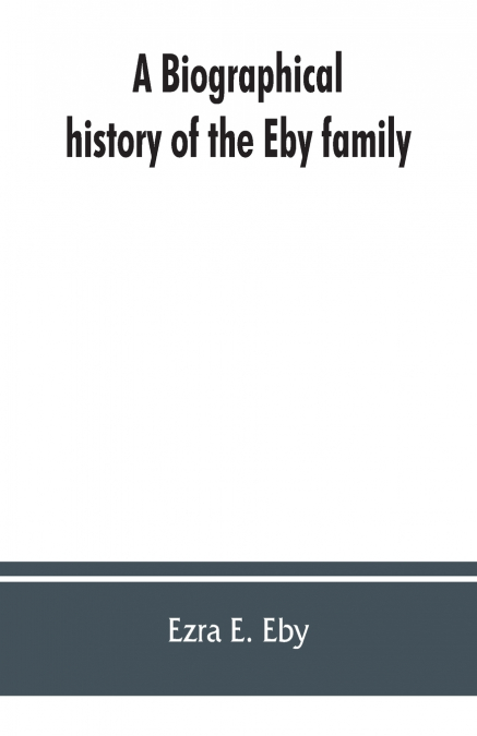 A biographical history of the Eby family, being a history of their movements in Europe during the reformation, and of their early settlement in America; as also much other unpublished historical infor