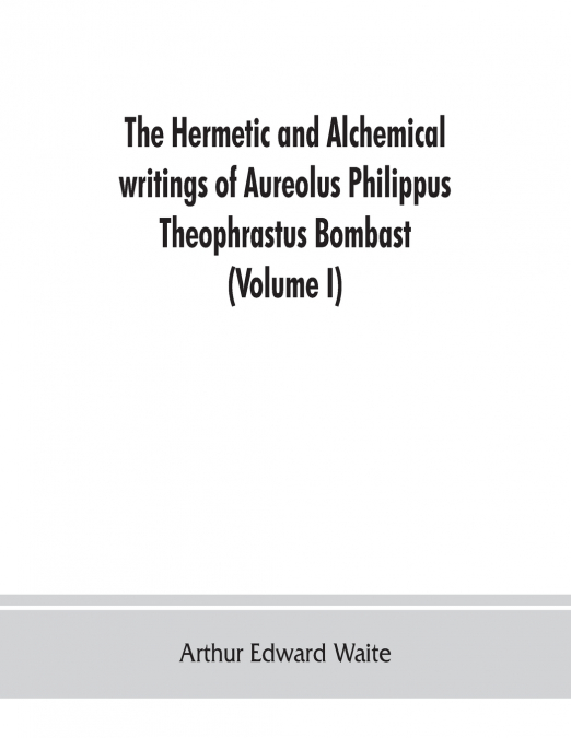 The Hermetic and alchemical writings of Aureolus Philippus Theophrastus Bombast, of Hohenheim, called Paracelsus the Great (Volume I) Hermetic Chemistry