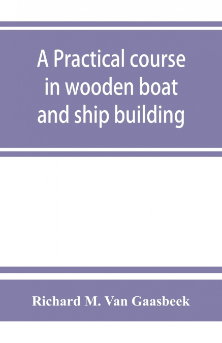 A practical course in wooden boat and ship building, the fundamental principles and practical methods described in detail, especially written for carpenters and other woodworkers who desire to engage 