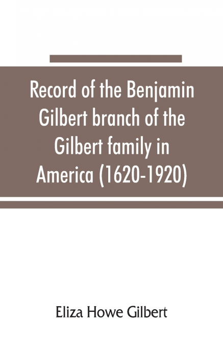Record of the Benjamin Gilbert branch of the Gilbert family in America (1620-1920); also the genealogy of the Falconer family, of Nairnshire, Scot. 1720-1920, to which belonged Benjamin Gilbert’s wife