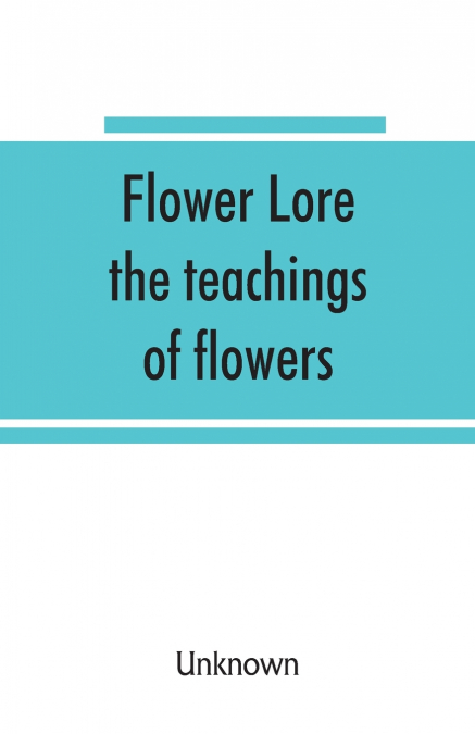 Flower lore; the teachings of flowers, historical, legendary, poetical & symbolical