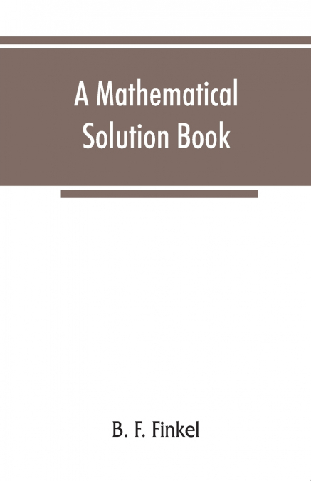 A mathematical solution book. Containing systematic solutions of many of the most difficult problems, taken from the leading authors on arithmetic and algebra, many problems and solutions from geometr