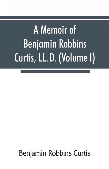 A memoir of Benjamin Robbins Curtis, LL.D., with some of his professional and miscellaneous writings (Volume I)
