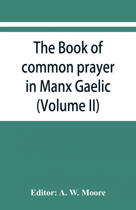 The book of common prayer in Manx Gaelic. Being translations made by Bishop Phillips in 1610, and by the Manx clergy in 1765 (Volume II)