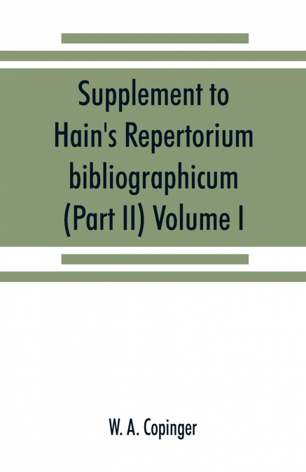 Supplement to Hain’s Repertorium bibliographicum. Or, Collections toward a new edition of that work (Part II) Volume I