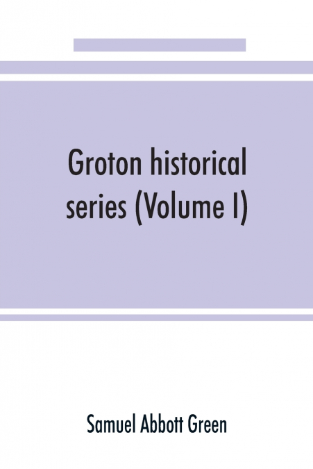 Groton historical series. A collection of papers relating to the history of the town of Groton, Massachusetts (Volume I)