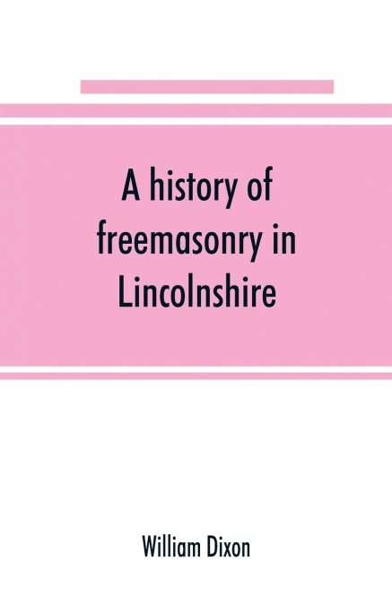 A history of freemasonry in Lincolnshire; being a record of all extinct and existing lodges, chapters, &c.; a century of the working of Provincial Grand Lodge and the Witham Lodge; together with biogr