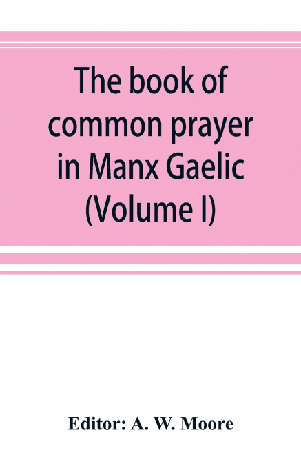 The book of common prayer in Manx Gaelic. Being translations made by Bishop Phillips in 1610, and by the Manx clergy in 1765 (Volume I)