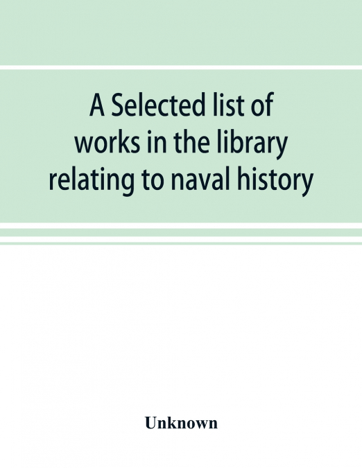 A selected list of works in the library relating to naval history, naval administration, etc