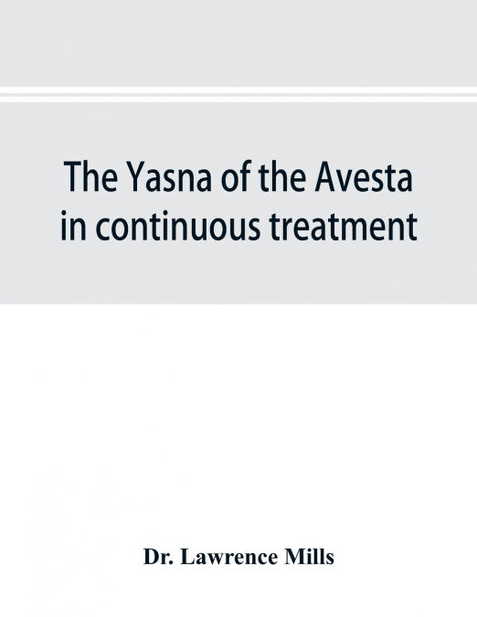 The Yasna of the Avesta in continuous treatment, resumed upon the plan initiated in the five Zarathustrian Gaoas; A study of Yasna I