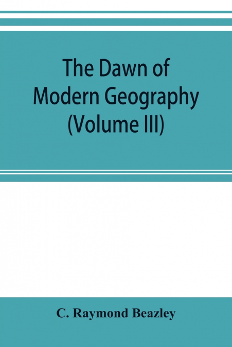 The dawn of modern geography (Volume III) A history of exploration and geographical science from the Middle of the Thirteenth to the early years of the fifteenth century (c.A.D 1260-1420)