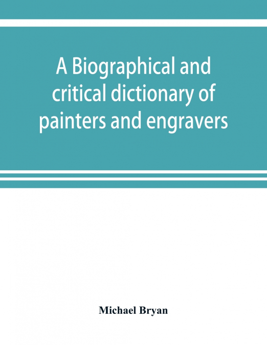 A biographical and critical dictionary of painters and engravers, from the revival of the art under Cimabue and the alleged discovery of engraving by finiguerra to the present time