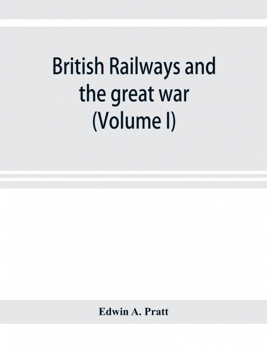 British railways and the great war ; organisation, efforts, difficulties and achievements (Volume I)
