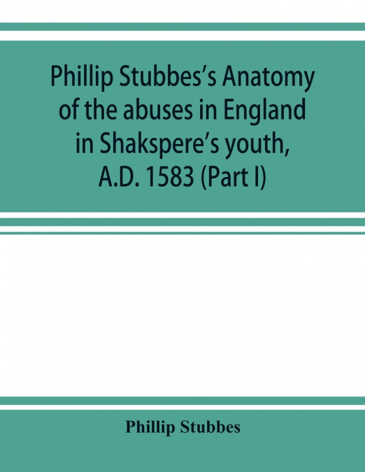 Phillip Stubbes’s Anatomy of the abuses in England in Shakspere’s youth, A.D. 1583 (Part I)