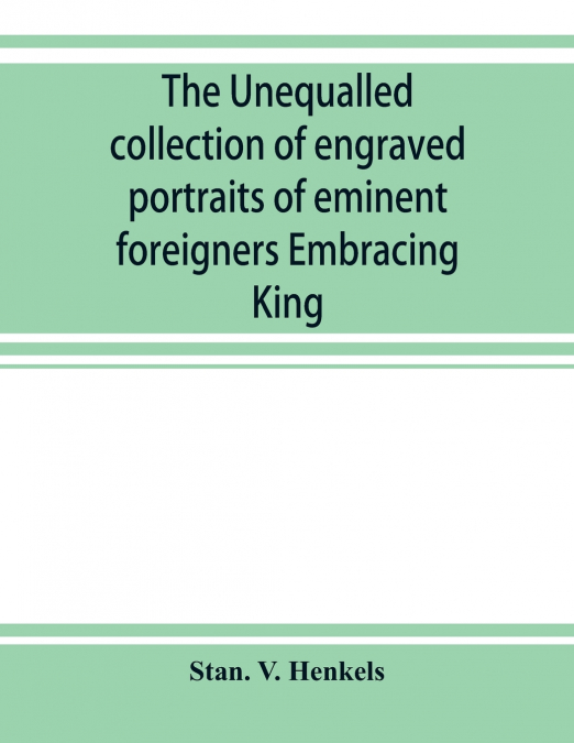 The unequalled collection of engraved portraits of eminent foreigners Embracing King, Eminent Noblemen and Statesman, Great naval Commanders and Military Officers, Notes Explorers, Prominent Reformers