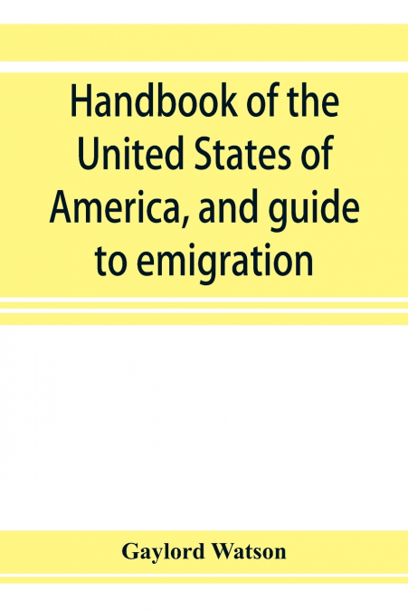 Handbook of the United States of America, and guide to emigration; giving the latest and most complete statistics of the Government, Army, Navy, Diplomatic relations, Finance, Revenue, Tariff, Land Sa