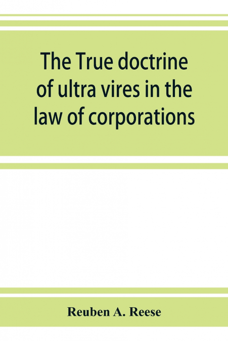 The true doctrine of ultra vires in the law of corporations; being a concise presentation of the doctrine in its application to the powers and liabilities of private and municipal corporations