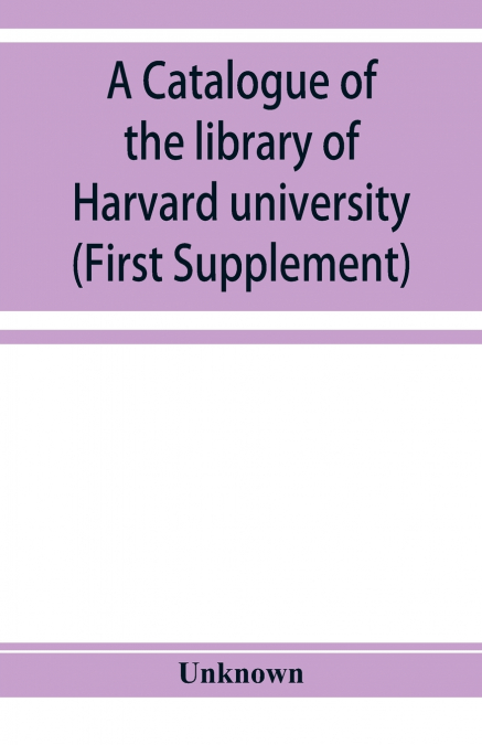 A catalogue of the library of Harvard university in Cambridge, Massachusetts (First Supplement)