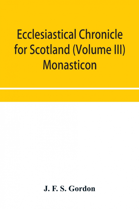 Ecclesiastical chronicle for Scotland (Volume III) Monasticon; Profusely Illustrated on Steel Comprising views of Abbeys, Priories, Collegiate Churches, Hospitals, Religious, Houses in Scotland, with 