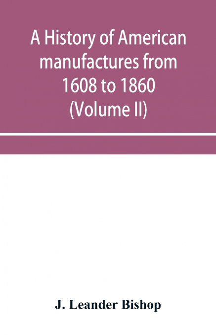 A history of American manufactures from 1608 to 1860; Exhibiting the origin and growth of the principal mechanic arts and manufactures, from the earliest colonial period to the adoption of the Constit