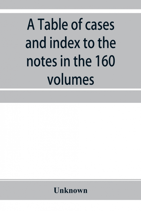 A Table of cases and index to the notes in the 160 volumes of American decisions and American reports
