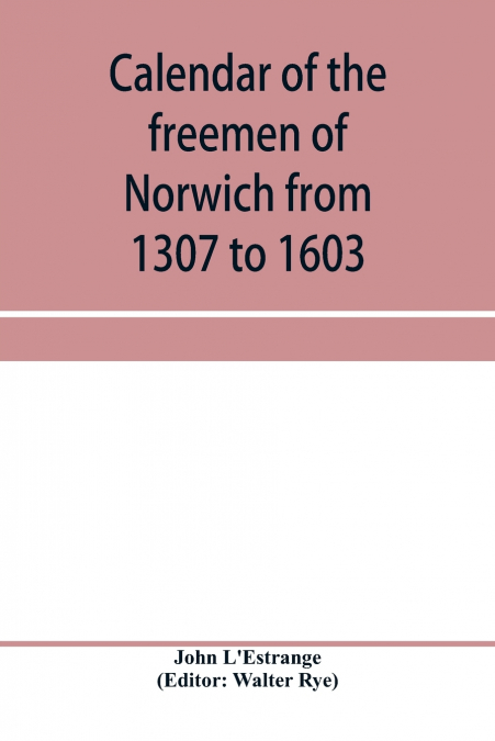 Calendar of the freemen of Norwich from 1307 to 1603, (Edward II to Elizabeth inclusive.)