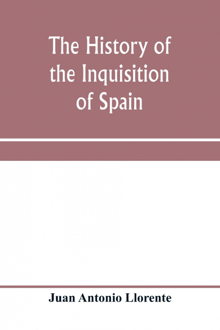 The history of the inquisition of Spain, from the time of its establishment to the reign of Ferdinand VII. Composed from the original documents of the Archives of the Supreme council, and from those o