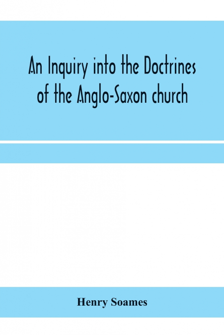 An inquiry into the doctrines of the Anglo-Saxon church, in eight sermons preached before the University of Oxford, in the year MDCCCXXX., at the lecture founded by the Rev. John Bampton Canon of Sali