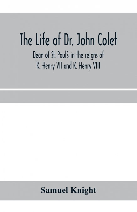 The life of Dr. John Colet, dean of St. Paul’s in the reigns of K. Henry VII and K. Henry VIII and founder of St. Paul’s school