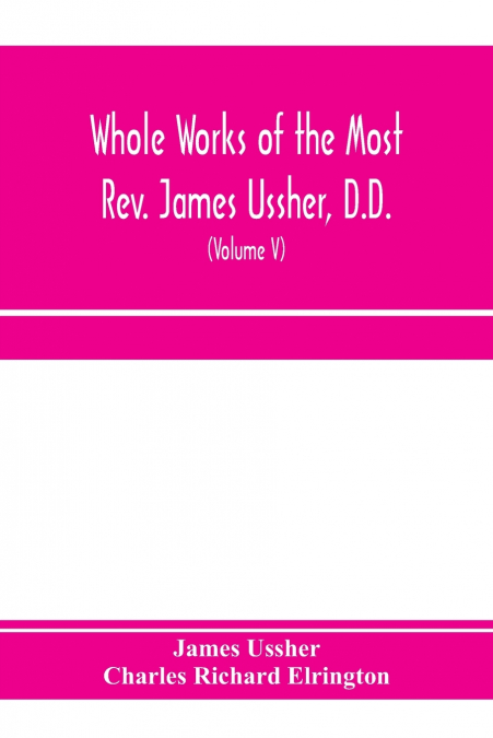 Whole works of the Most Rev. James Ussher, D.D., Lord Archbishop of Armagh, and Primate of all Ireland. now for the first time collected, with a life of the author and an account of his writings (Volu