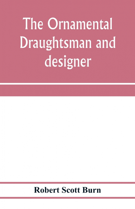 The ornamental draughtsman and designer; being a series of practical instructions and examples of freehand drawing in outline and from the round, examples of design in the various styles of ornament a