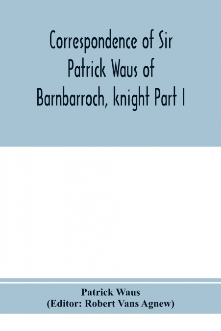 Correspondence of Sir Patrick Waus of Barnbarroch, knight; parson of Wigtown; first almoner to the queen; senator of the College of Justice; lord of council, and ambassador to Denmark Part I (1540-158