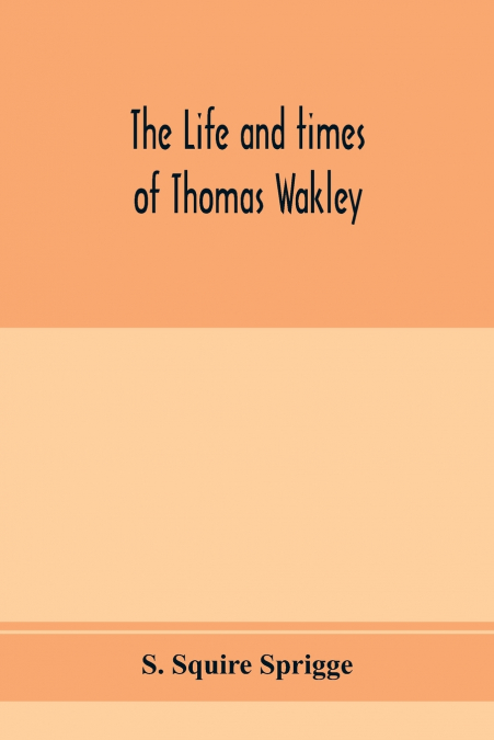 The life and times of Thomas Wakley, founder and first editor of the 'Lancet' Member of parliament for Finsbury, and Coroner for west middlesex.