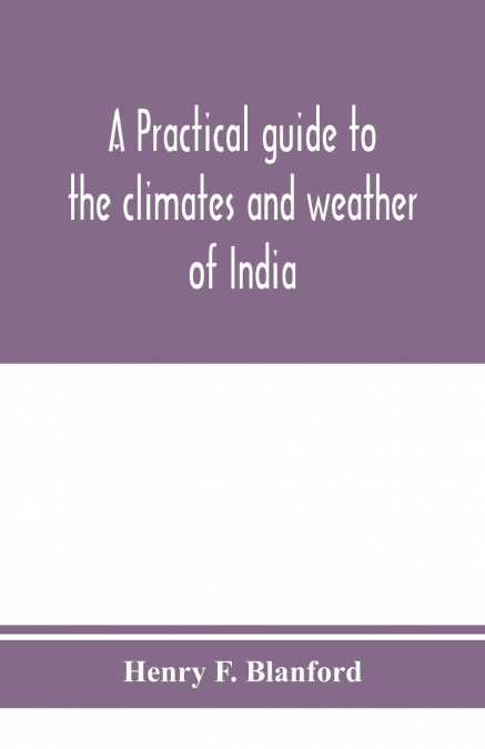 A practical guide to the climates and weather of India, Ceylon and Burmah and the storms of Indian seas, based chiefly on the publications of the Indian Meteorological Department