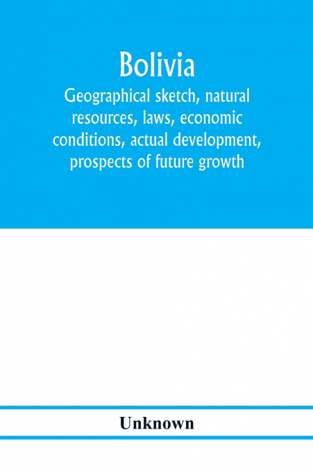 Bolivia. Geographical sketch, natural resources, laws, economic conditions, actual development, prospects of future growth