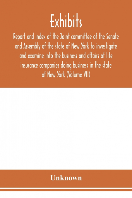 Exhibits, report and index of the Joint committee of the Senate and Assembly of the state of New York to investigate and examine into the business and affairs of life insurance companies doing busines