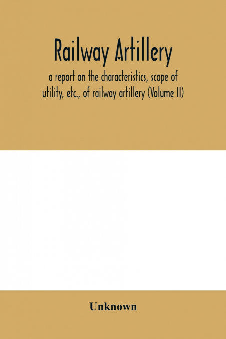 Railway artillery; a report on the characteristics, scope of utility, etc., of railway artillery (Volume II)
