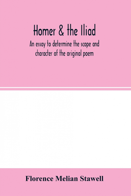 Homer & the Iliad; an essay to determine the scope and character of the original poem