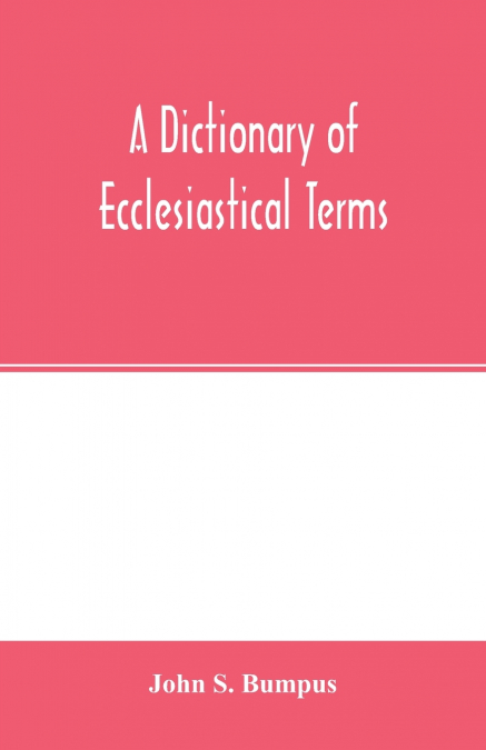 A dictionary of ecclesiastical terms; being a history and explanation of certain terms used in architecture, ecclesiology, liturgiology, music, ritual, cathedral constitution, etc.