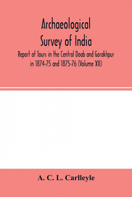 Archaeological survey of india, Report of Tours in the Central Doab and Gorakhpur in 1874-75 and 1875-76 (Volume XII)