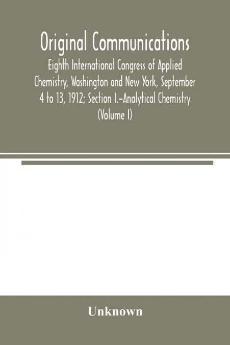 Original Communications, Eighth International Congress of Applied Chemistry, Washington and New York, September 4 to 13, 1912; Section I.-Analytical Chemistry (Volume I)