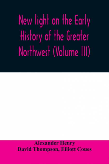 New light on the early history of the greater Northwest. The manuscript journals of Alexander Henry Fur Trader of the Northwest Company and of David Thompson Official Geographer and Explorer of the Sa