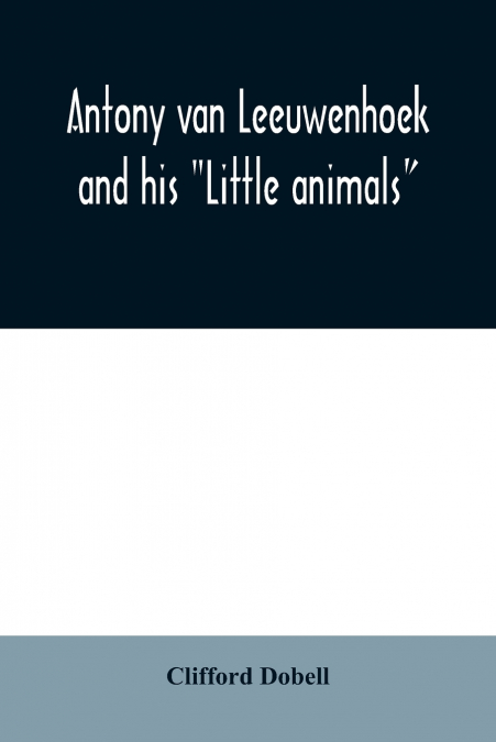 Antony van Leeuwenhoek and his 'Little animals'; being some account of the father of protozoology and bacteriology and his multifarious discoveries in these disciplines