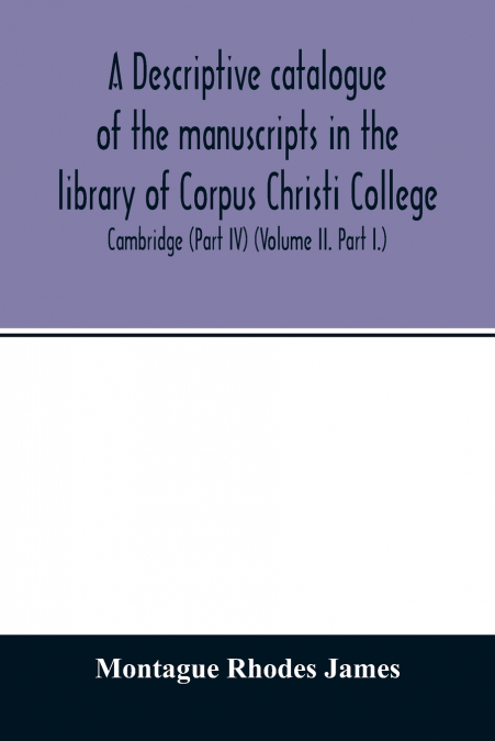 A descriptive catalogue of the manuscripts in the library of Corpus Christi College, Cambridge (Part IV) (Volume II. Part I.)