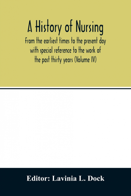 A history of nursing; From the earliest times to the present day with special reference to the work of the past thirty years (Volume IV)