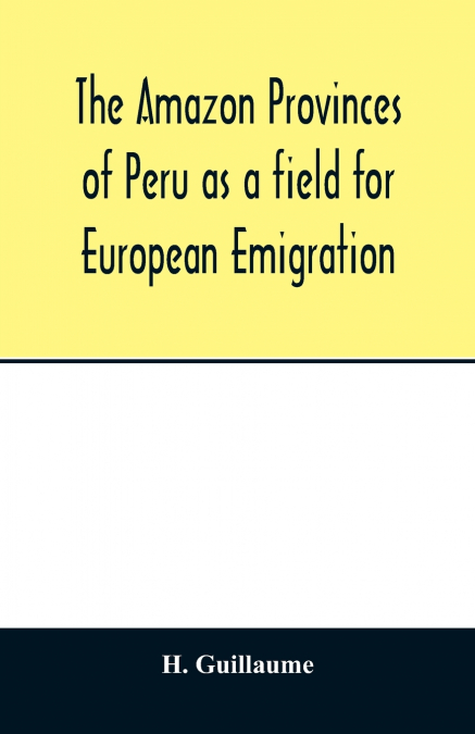 The Amazon provinces of Peru as a field for European emigration. A statistical and geographical review of the country and its resources, including the gold and silver mines