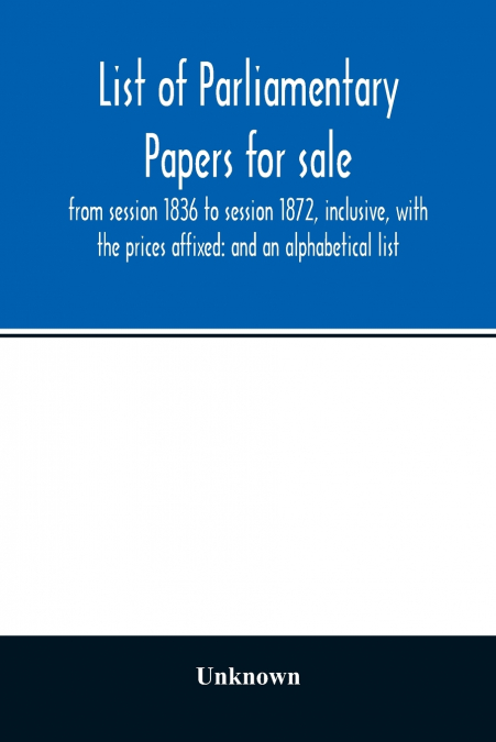 List of Parliamentary papers for sale, from session 1836 to session 1872, inclusive, with the prices affixed