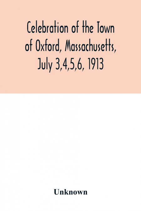 Celebration of the Town of Oxford, Massachusetts, July 3,4,5,6, 1913, in commemoration of the two hundredth anniversary of its settlement by the English